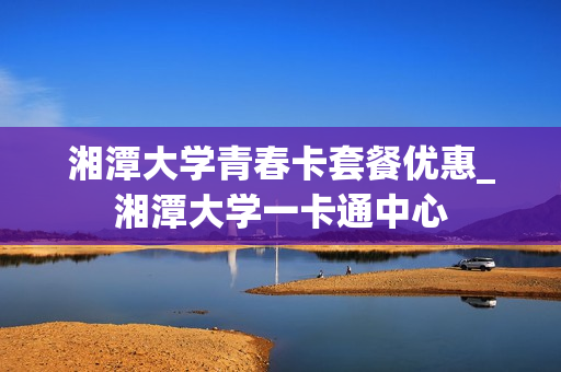 湘潭大学青春卡套餐优惠_湘潭大学一卡通中心