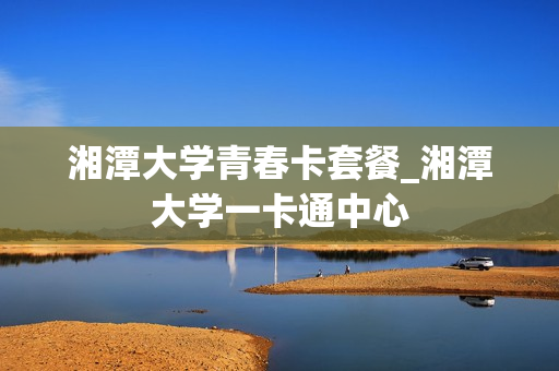 湘潭大学青春卡套餐_湘潭大学一卡通中心