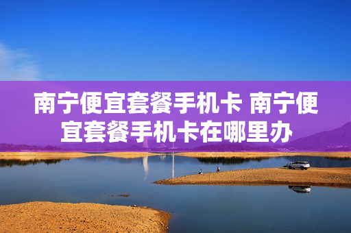南宁便宜套餐手机卡 南宁便宜套餐手机卡在哪里办