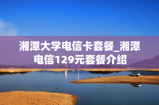 湘潭大学电信卡套餐_湘潭电信129元套餐介绍