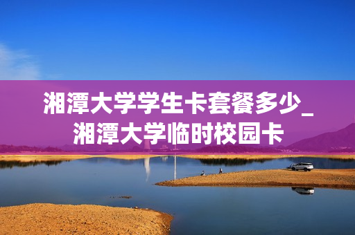 湘潭大学学生卡套餐多少_湘潭大学临时校园卡