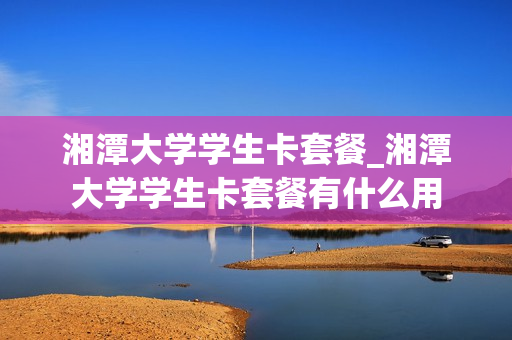 湘潭大学学生卡套餐_湘潭大学学生卡套餐有什么用
