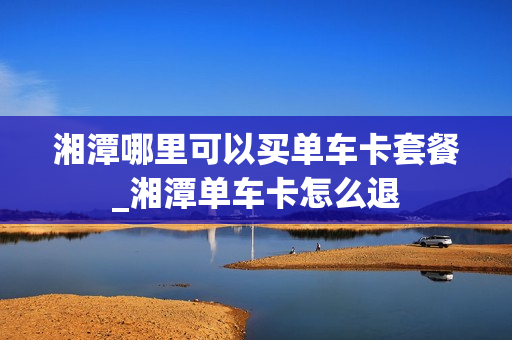 湘潭哪里可以买单车卡套餐_湘潭单车卡怎么退