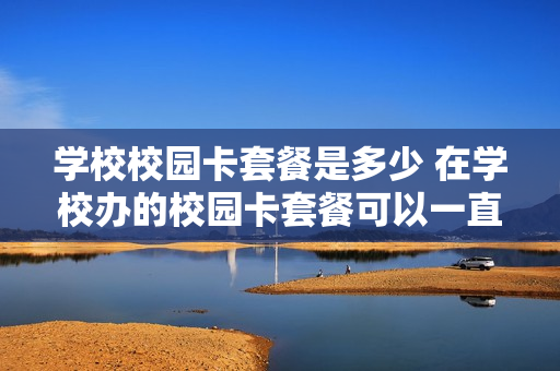 学校校园卡套餐是多少 在学校办的校园卡套餐可以一直使用吗