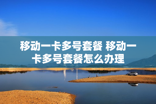 移动一卡多号套餐 移动一卡多号套餐怎么办理