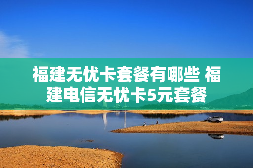 福建无忧卡套餐有哪些 福建电信无忧卡5元套餐