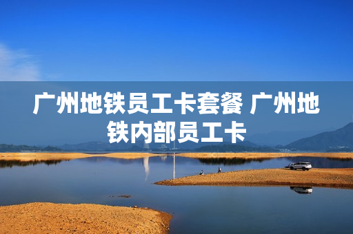 广州地铁员工卡套餐 广州地铁内部员工卡