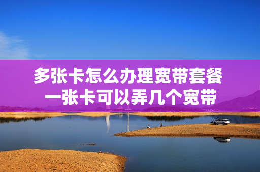 多张卡怎么办理宽带套餐 一张卡可以弄几个宽带
