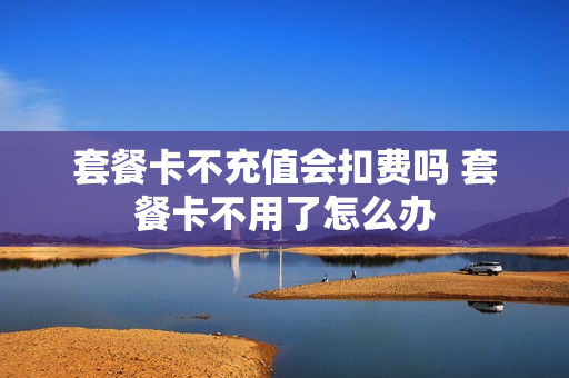 套餐卡不充值会扣费吗 套餐卡不用了怎么办
