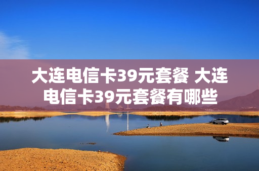 大连电信卡39元套餐 大连电信卡39元套餐有哪些