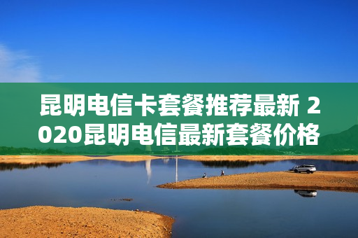 昆明电信卡套餐推荐最新 2020昆明电信最新套餐价格表