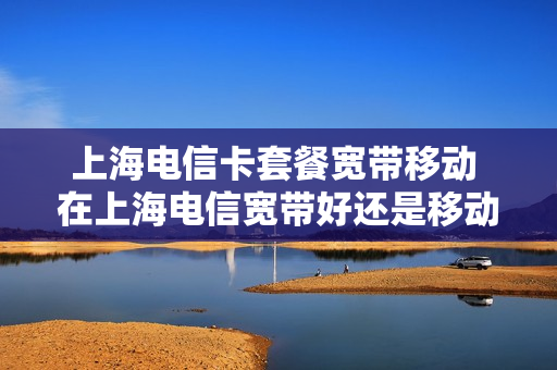 上海电信卡套餐宽带移动 在上海电信宽带好还是移动宽带好