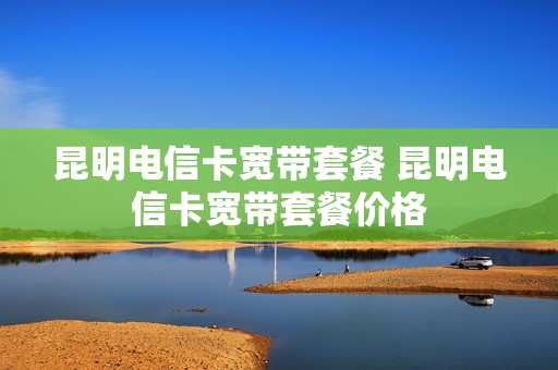 昆明电信卡宽带套餐 昆明电信卡宽带套餐价格