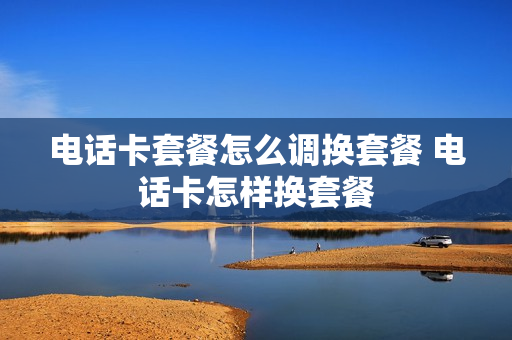 电话卡套餐怎么调换套餐 电话卡怎样换套餐