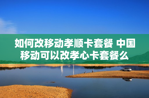 如何改移动孝顺卡套餐 中国移动可以改孝心卡套餐么