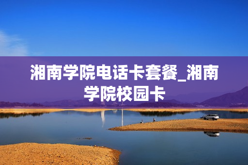 湘南学院电话卡套餐_湘南学院校园卡