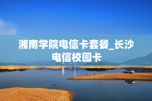 湘南学院电信卡套餐_长沙电信校园卡