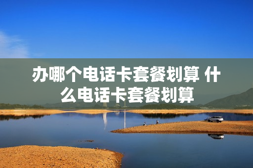 办哪个电话卡套餐划算 什么电话卡套餐划算