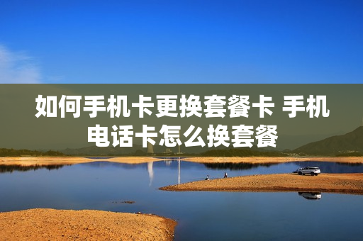 如何手机卡更换套餐卡 手机电话卡怎么换套餐