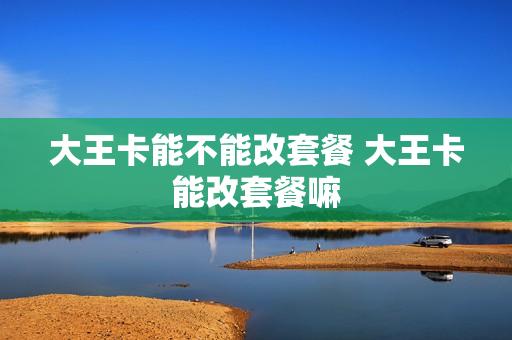 大王卡能不能改套餐 大王卡能改套餐嘛