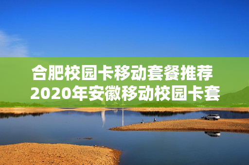 合肥校园卡移动套餐推荐 2020年安徽移动校园卡套餐介绍