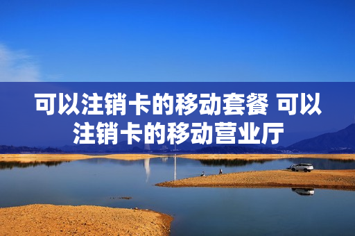 可以注销卡的移动套餐 可以注销卡的移动营业厅