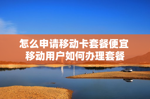 怎么申请移动卡套餐便宜 移动用户如何办理套餐