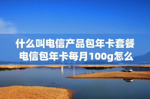 什么叫电信产品包年卡套餐 电信包年卡每月100g怎么样
