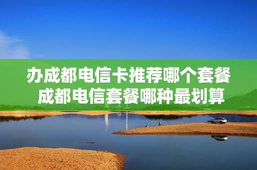 办成都电信卡推荐哪个套餐 成都电信套餐哪种最划算2021
