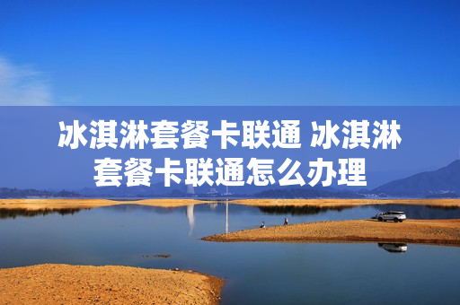 冰淇淋套餐卡联通 冰淇淋套餐卡联通怎么办理