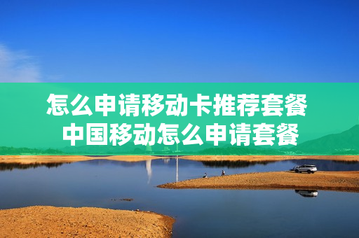 怎么申请移动卡推荐套餐 中国移动怎么申请套餐