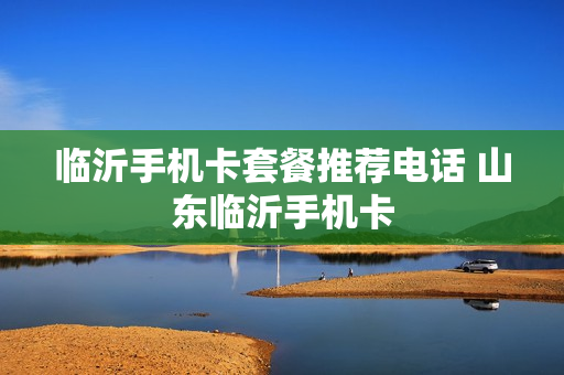 临沂手机卡套餐推荐电话 山东临沂手机卡