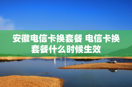 安徽电信卡换套餐 电信卡换套餐什么时候生效