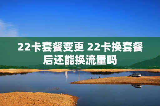 22卡套餐变更 22卡换套餐后还能换流量吗