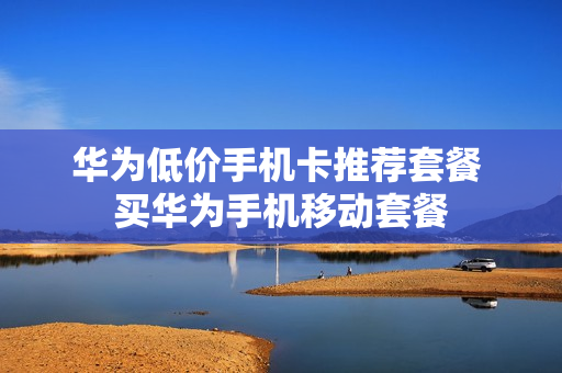 华为低价手机卡推荐套餐 买华为手机移动套餐