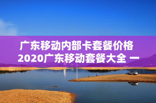 广东移动内部卡套餐价格 2020广东移动套餐大全 一览表