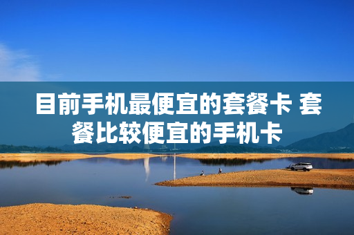 目前手机最便宜的套餐卡 套餐比较便宜的手机卡