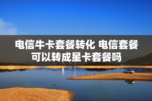 电信牛卡套餐转化 电信套餐可以转成星卡套餐吗