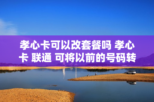 孝心卡可以改套餐吗 孝心卡 联通 可将以前的号码转换吗