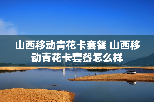 山西移动青花卡套餐 山西移动青花卡套餐怎么样