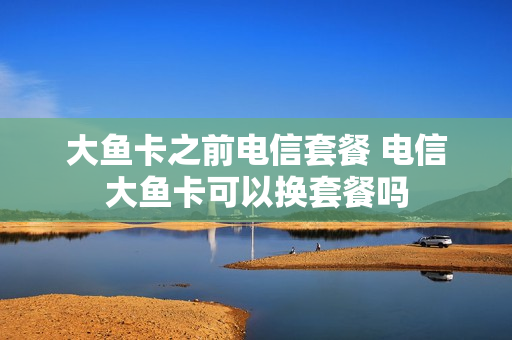 大鱼卡之前电信套餐 电信大鱼卡可以换套餐吗