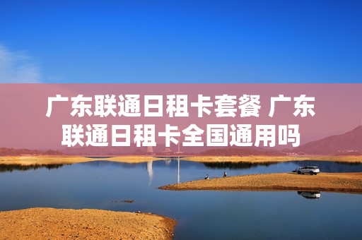 广东联通日租卡套餐 广东联通日租卡全国通用吗