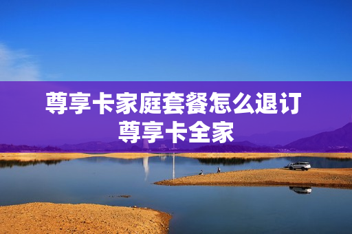 尊享卡家庭套餐怎么退订 尊享卡全家