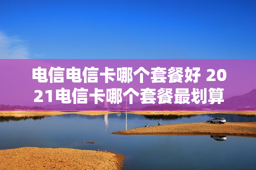 电信电信卡哪个套餐好 2021电信卡哪个套餐最划算