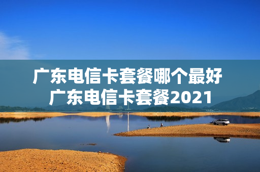 广东电信卡套餐哪个最好 广东电信卡套餐2021