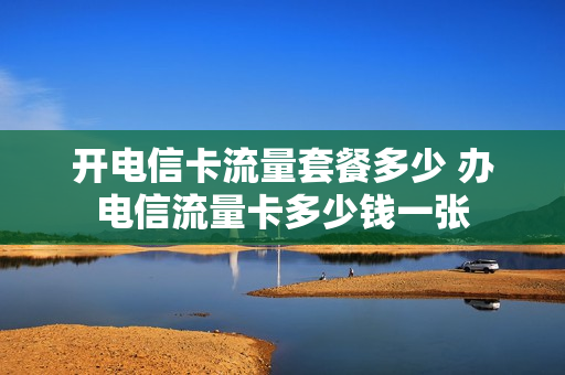开电信卡流量套餐多少 办电信流量卡多少钱一张