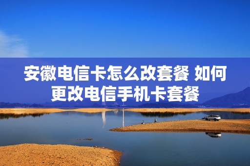 安徽电信卡怎么改套餐 如何更改电信手机卡套餐