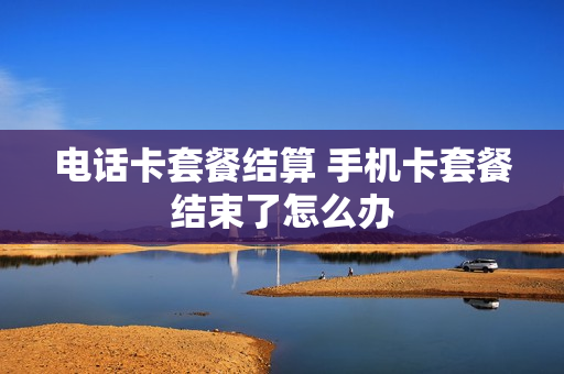 电话卡套餐结算 手机卡套餐结束了怎么办