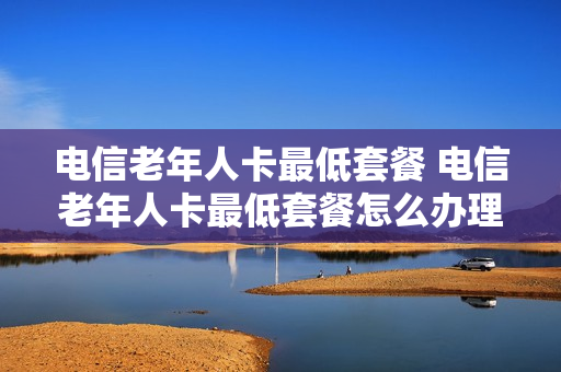电信老年人卡最低套餐 电信老年人卡最低套餐怎么办理