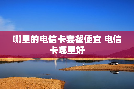 哪里的电信卡套餐便宜 电信卡哪里好